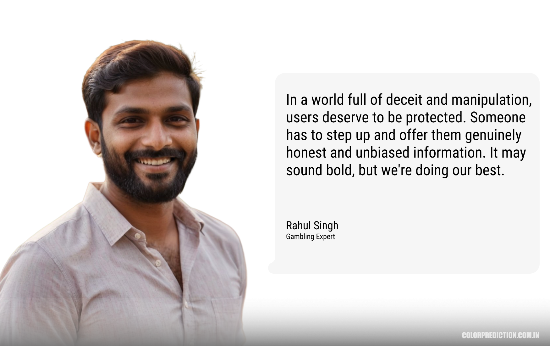Rahul Singh, Gambling Expert: In a world full of deceit and manipulation, users deserve to be protected. Someone has to step up and offer them genuinely honest and unbiased information. It may sound bold, but we're doing our best.